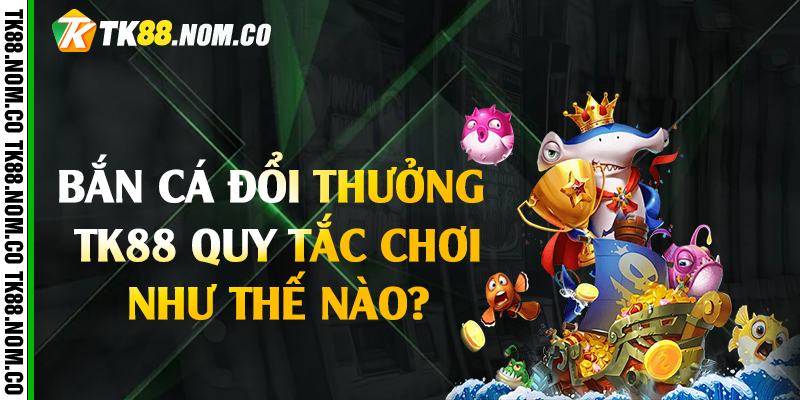Bắn cá đổi thưởng Tk88 quy tắc chơi như thế nào?